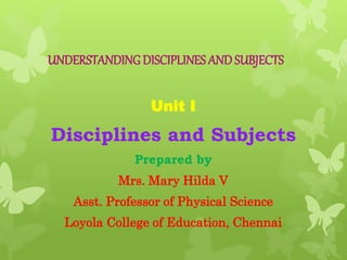 UNDERSTANDING DISCIPLINES AND SUBJECTS
Unit I
Disciplines and Subjects
Prepared by
Mrs. Mary Hilda V
Asst. Professor of Physical Science
Loyola College of Education, Chennai
 