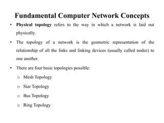 Fundamental Computer Network Concepts
• Physical topology refers to the way in which a network is laid out
physically.
• The topology of a network is the geometric representation of the
relationship of all the links and linking devices (usually called nodes) to
one another.
• There are four basic topologies possible:
o Mesh Topology
o Star Topology
o Bus Topology
o Ring Topology
 