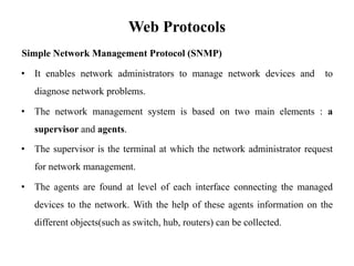 Web Protocols
Simple Network Management Protocol (SNMP)
• It enables network administrators to manage network devices and to
diagnose network problems.
• The network management system is based on two main elements : a
supervisor and agents.
• The supervisor is the terminal at which the network administrator request
for network management.
• The agents are found at level of each interface connecting the managed
devices to the network. With the help of these agents information on the
different objects(such as switch, hub, routers) can be collected.
 