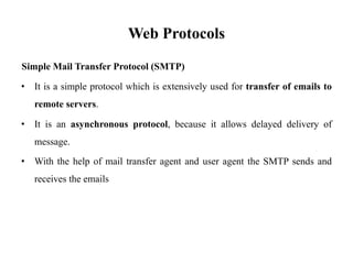 Web Protocols
Simple Mail Transfer Protocol (SMTP)
• It is a simple protocol which is extensively used for transfer of emails to
remote servers.
• It is an asynchronous protocol, because it allows delayed delivery of
message.
• With the help of mail transfer agent and user agent the SMTP sends and
receives the emails
 