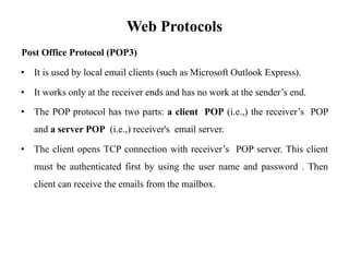 Web Protocols
Post Office Protocol (POP3)
• It is used by local email clients (such as Microsoft Outlook Express).
• It works only at the receiver ends and has no work at the sender’s end.
• The POP protocol has two parts: a client POP (i.e.,) the receiver’s POP
and a server POP (i.e.,) receiver's email server.
• The client opens TCP connection with receiver’s POP server. This client
must be authenticated first by using the user name and password . Then
client can receive the emails from the mailbox.
 