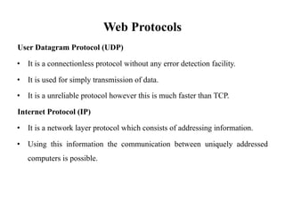 Web Protocols
User Datagram Protocol (UDP)
• It is a connectionless protocol without any error detection facility.
• It is used for simply transmission of data.
• It is a unreliable protocol however this is much faster than TCP.
Internet Protocol (IP)
• It is a network layer protocol which consists of addressing information.
• Using this information the communication between uniquely addressed
computers is possible.
 