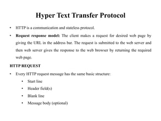Hyper Text Transfer Protocol
• HTTP is a communication and stateless protocol.
• Request response model: The client makes a request for desired web page by
giving the URL in the address bar. The request is submitted to the web server and
then web server gives the response to the web browser by returning the required
web page.
HTTP REQUEST
• Every HTTP request message has the same basic structure:
• Start line
• Header field(s)
• Blank line
• Message body (optional)
 