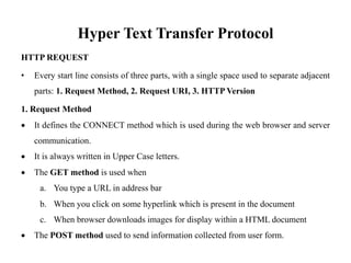 Hyper Text Transfer Protocol
HTTP REQUEST
• Every start line consists of three parts, with a single space used to separate adjacent
parts: 1. Request Method, 2. Request URI, 3. HTTP Version
1. Request Method
• It defines the CONNECT method which is used during the web browser and server
communication.
• It is always written in Upper Case letters.
• The GET method is used when
a. You type a URL in address bar
b. When you click on some hyperlink which is present in the document
c. When browser downloads images for display within a HTML document
• The POST method used to send information collected from user form.
 