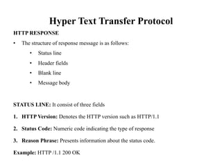 Hyper Text Transfer Protocol
HTTP RESPONSE
• The structure of response message is as follows:
• Status line
• Header fields
• Blank line
• Message body
STATUS LINE: It consist of three fields
1. HTTP Version: Denotes the HTTP version such as HTTP/1.1
2. Status Code: Numeric code indicating the type of response
3. Reason Phrase: Presents information about the status code.
Example: HTTP /1.1 200 OK
 