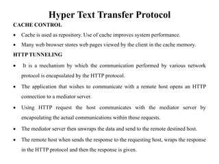 Hyper Text Transfer Protocol
CACHE CONTROL
• Cache is used as repository. Use of cache improves system performance.
• Many web browser stores web pages viewed by the client in the cache memory.
HTTP TUNNELING
• It is a mechanism by which the communication performed by various network
protocol is encapsulated by the HTTP protocol.
• The application that wishes to communicate with a remote host opens an HTTP
connection to a mediator server.
• Using HTTP request the host communicates with the mediator server by
encapsulating the actual communications within those requests.
• The mediator server then unwraps the data and send to the remote destined host.
• The remote host when sends the response to the requesting host, wraps the response
in the HTTP protocol and then the response is given.
 