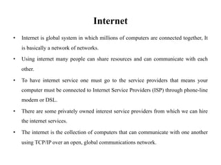 Internet
• Internet is global system in which millions of computers are connected together, It
is basically a network of networks.
• Using internet many people can share resources and can communicate with each
other.
• To have internet service one must go to the service providers that means your
computer must be connected to Internet Service Providers (ISP) through phone-line
modem or DSL.
• There are some privately owned interest service providers from which we can hire
the internet services.
• The internet is the collection of computers that can communicate with one another
using TCP/IP over an open, global communications network.
 