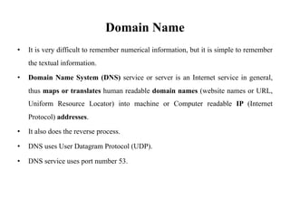 Domain Name
• It is very difficult to remember numerical information, but it is simple to remember
the textual information.
• Domain Name System (DNS) service or server is an Internet service in general,
thus maps or translates human readable domain names (website names or URL,
Uniform Resource Locator) into machine or Computer readable IP (Internet
Protocol) addresses.
• It also does the reverse process.
• DNS uses User Datagram Protocol (UDP).
• DNS service uses port number 53.
 