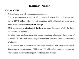 Domain Name
Working of DNS
• A client/server network communication protocol.
• Client requests contain a name which is converted into an IP address known as a
forward DNS lookups while requests containing an IP address which is converted
into a name known as reverse DNS lookups.
• DNS implements a distributed database to store the name of all the hosts
available on the internet.
• If a client like a web browser sends a request containing a hostname, then a piece of
software, DNS resolver sends a request to the DNS server to obtain the IP address
of a hostname.
• If DNS server does not contain the IP address associated with a hostname, then it
forwards the request to another DNS server. If IP address has arrived at the resolver,
which in turn completes the request over the internet protocol.
 