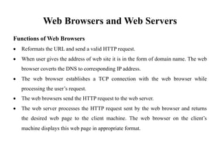 Web Browsers and Web Servers
Functions of Web Browsers
• Reformats the URL and send a valid HTTP request.
• When user gives the address of web site it is in the form of domain name. The web
browser coverts the DNS to corresponding IP address.
• The web browser establishes a TCP connection with the web browser while
processing the user’s request.
• The web browsers send the HTTP request to the web server.
• The web server processes the HTTP request sent by the web browser and returns
the desired web page to the client machine. The web browser on the client’s
machine displays this web page in appropriate format.
 