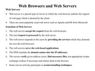 Web Browsers and Web Servers
Web Servers
• Web server is a special type of server to which the web browser submits the request
of web page which is desired by the client.
• There are some popularly used web server such as Apache and IIS from Microsoft.
Functions of Web Servers
1. The web servers accept the request from the web browsers.
2. The user request is processed by the web server.
3. The web server responds to the users by providing the services which they demand
for over the web browsers.
4. The web servers serve the web-based applications.
5. The DNS translate the domain names into the IP addresses.
6. The servers verify given address exists, find necessary files, run appropriate scripts
exchange cookies if necessary and returns back to the browser.
7. Some servers actively participate in session handling techniques.
 