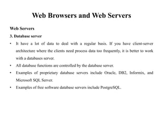Web Browsers and Web Servers
Web Servers
3. Database server
• It have a lot of data to deal with a regular basis. If you have client-server
architecture where the clients need process data too frequently, it is better to work
with a databases server.
• All database functions are controlled by the database server.
• Examples of proprietary database servers include Oracle, DB2, Informix, and
Microsoft SQL Server.
• Examples of free software database servers include PostgreSQL.
 