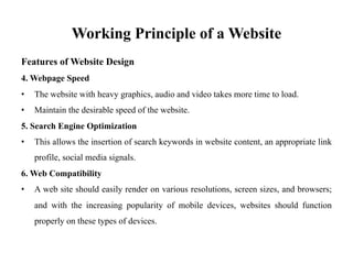 Working Principle of a Website
Features of Website Design
4. Webpage Speed
• The website with heavy graphics, audio and video takes more time to load.
• Maintain the desirable speed of the website.
5. Search Engine Optimization
• This allows the insertion of search keywords in website content, an appropriate link
profile, social media signals.
6. Web Compatibility
• A web site should easily render on various resolutions, screen sizes, and browsers;
and with the increasing popularity of mobile devices, websites should function
properly on these types of devices.
 