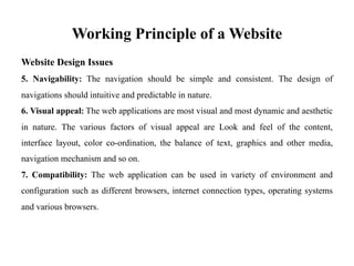 Working Principle of a Website
Website Design Issues
5. Navigability: The navigation should be simple and consistent. The design of
navigations should intuitive and predictable in nature.
6. Visual appeal: The web applications are most visual and most dynamic and aesthetic
in nature. The various factors of visual appeal are Look and feel of the content,
interface layout, color co-ordination, the balance of text, graphics and other media,
navigation mechanism and so on.
7. Compatibility: The web application can be used in variety of environment and
configuration such as different browsers, internet connection types, operating systems
and various browsers.
 