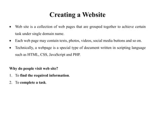 Creating a Website
• Web site is a collection of web pages that are grouped together to achieve certain
task under single domain name.
• Each web page may contain texts, photos, videos, social media buttons and so on.
• Technically, a webpage is a special type of document written in scripting language
such as HTML, CSS, JavaScript and PHP.
Why do people visit web site?
1. To find the required information.
2. To complete a task.
 