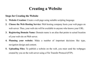 Creating a Website
Steps for Creating the Website
1. Website Creation: Create a web page using suitable scripting language.
2. Choose the Web Hosting Service: Web hosting company hosts your web pages on
web server. Thus, your web site will be available to anyone who knows your URL.
3. Registering Domain Name: Domain name is an alias that points to actual location
of your web site on Web server.
4. Planning your website: Make a number of important decisions like type,
navigation design and content.
5. Uploading Files: To publish a website on the web, you must send the webpages
created by you on the web server using a File Transfer Protocol (FTP).
 