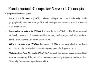 Fundamental Computer Network Concepts
Computer Network Types
• Local Area Networks (LANs): Allows multiple users in a relatively small
geographically area to exchange files and messages and to access shared resources
such as file servers.
• Personal Area Networks (PANs): It covers the area of 30 feet. The PANs are used
to develop network of laptops, mobile phones, media player and play stations.
Small office network can be built with PANs.
• Wide Area Networks (WANs): Interconnect LANs across normal telephone lines
and other media, thereby interconnecting geographically dispersed users.
• Metropolitan Area Networks (MANs): A network that covers larger geographical
area by connecting different LANs interconnected using telephone exchange line.
Generally Government agencies use MAN.
 