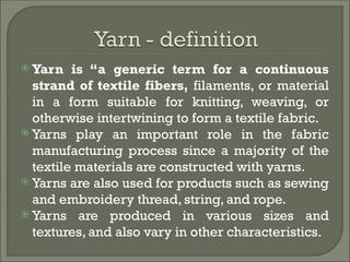  Yarn is “a generic term for a continuous
strand of textile fibers, filaments, or material
in a form suitable for knitting, weaving, or
otherwise intertwining to form a textile fabric.
 Yarns play an important role in the fabric
manufacturing process since a majority of the
textile materials are constructed with yarns.
 Yarns are also used for products such as sewing
and embroidery thread, string, and rope.
 Yarns are produced in various sizes and
textures, and also vary in other characteristics.
 