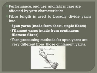  Performance, end use, and fabric care are
affected by yarn characteristics.
 Fibre length is used to broadly divide yarns
into:
–Spun yarns (made from short, staple fibres)
–Filament yarns (made from continuous
filament fibres)
• Yarn processing methods for spun yarns are
very different from those of filament yarns.
 