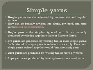  Simple yarns are characterized by uniform size and regular
surface.
 They can be broadly divided into single, ply, cord, and rope
yarns based on construction.
1. Single yarn is the simplest type of yarn. It is commonly
produced by twisting together staple or filament fibres.
2. Ply yarns are produced by twisting two or more single yarns.
Each strand of single yarn is referred to as a ply. Thus, four
single yarns twisted together would form a four-ply yarn.
3. Cord yarns are produced by twisting two or more ply yarns.
4. Rope yarns are produced by twisting two or more cord yarns.
 