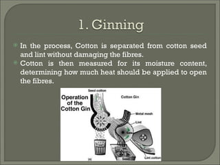  In the process, Cotton is separated from cotton seed
and lint without damaging the fibres.
 Cotton is then measured for its moisture content,
determining how much heat should be applied to open
the fibres.
 