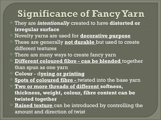  They are intentionally created to have distorted or
irregular surface
 Novelty yarns are used for decorative purpose
 These are generally not durable but used to create
different textures
 There are many ways to create fancy yarn
 Different coloured fibre - can be blended together
than spun as one yarn
 Colour - dyeing or printing
 Spots of coloured fibre - twisted into the base yarn
 Two or more threads of different softness,
thickness, weight, colour, fibre content can be
twisted together
 Raised texture can be introduced by controlling the
amount and direction of twist
 