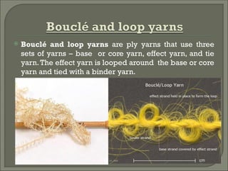  Bouclé and loop yarns are ply yarns that use three
sets of yarns – base or core yarn, effect yarn, and tie
yarn.The effect yarn is looped around the base or core
yarn and tied with a binder yarn.
 