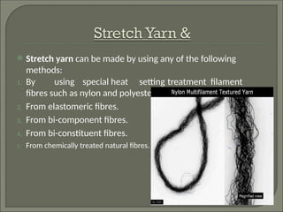  Stretch yarn can be made by using any of the following
methods:
1. By using special heat setting treatment filament
fibres such as nylon and polyester.
2. From elastomeric fibres.
3. From bi-component fibres.
4. From bi-constituent fibres.
5. From chemically treated natural fibres.
 