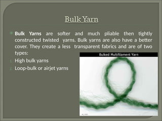  Bulk Yarns are softer and much pliable then tightly
constructed twisted yarns. Bulk yarns are also have a better
cover. They create a less transparent fabrics and are of two
types:
1. High bulk yarns
2. Loop-bulk or airjet yarns
 
