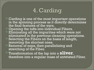  Carding is one of the most important operations
in the spinning process as it directly determines
the final features of the yarn.
 Opening the tufts into individual Fibers.
 Eliminating all the impurities which were not
eliminated in the previous cleaning operations.
 Selecting the Fibers on the basis of length,
removing the shortest ones.
 Removal of neps, then parallelizing and
stretching of the Fiber.
 Transformation of the lap into a sliver,
therefore into a regular mass of untwisted Fiber.
 