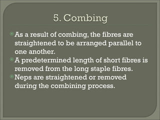 As a result of combing, the fibres are
straightened to be arranged parallel to
one another.
A predetermined length of short fibres is
removed from the long staple fibres.
Neps are straightened or removed
during the combining process.
 