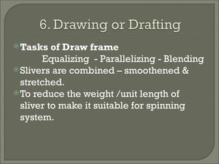 Tasks of Draw frame
Equalizing - Parallelizing - Blending
Slivers are combined – smoothened &
stretched.
To reduce the weight /unit length of
sliver to make it suitable for spinning
system.
 