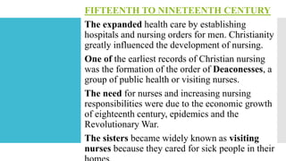 FIFTEENTH TO NINETEENTH CENTURY
The expanded health care by establishing
hospitals and nursing orders for men. Christianity
greatly influenced the development of nursing.
One of the earliest records of Christian nursing
was the formation of the order of Deaconesses, a
group of public health or visiting nurses.
The need for nurses and increasing nursing
responsibilities were due to the economic growth
of eighteenth century, epidemics and the
Revolutionary War.
The sisters became widely known as visiting
nurses because they cared for sick people in their
 