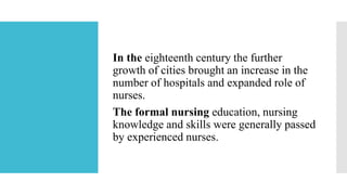 In the eighteenth century the further
growth of cities brought an increase in the
number of hospitals and expanded role of
nurses.
The formal nursing education, nursing
knowledge and skills were generally passed
by experienced nurses.
 