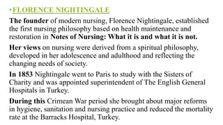 •FLORENCE NIGHTINGALE
The founder of modern nursing, Florence Nightingale, established
the first nursing philosophy based on health maintenance and
restoration in Notes of Nursing: What it is and what it is not.
Her views on nursing were derived from a spiritual philosophy,
developed in her adolescence and adulthood and reflecting the
changing needs of society.
In 1853 Nightingale went to Paris to study with the Sisters of
Charity and was appointed superintendent of The English General
Hospitals in Turkey.
During this Crimean War period she brought about major reforms
in hygiene, sanitation and nursing practice and reduced the mortality
rate at the Barracks Hospital, Turkey.
 