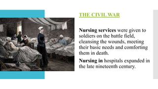 THE CIVIL WAR
Nursing services were given to
soldiers on the battle field,
cleansing the wounds, meeting
their basic needs and comforting
them in death.
Nursing in hospitals expanded in
the late nineteenth century.
 