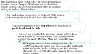 Miss nightingale never visited India. she obtained information
from the circular of enquiry Which was sent to all military
stations in India. She also wrote individual letters to high rank
military & medical officers in India
The royal sanitary commissions on the health of the army in
India was appointed in 1859 & facts collected in 1861
The ensuring reforms in civil hospitals laid the foundation of
public health work in India
•The civil war stimulated the growth of nursing in US. Clarae
baston ,founder of the American red cross, spearheaded the
activity Followed by Dorothy , Mary and Harriet Between
1872-73
•Subsequent to the civil war nursing school in USA
,CANADA Began to pattern their curriculum after nightingale
school in Canada ,the first training school St. Catherines
started in 1874, In 1884 Mary Agnes became director Toronto
 