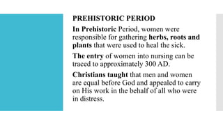 PREHISTORIC PERIOD
In Prehistoric Period, women were
responsible for gathering herbs, roots and
plants that were used to heal the sick.
The entry of women into nursing can be
traced to approximately 300 AD.
Christians taught that men and women
are equal before God and appealed to carry
on His work in the behalf of all who were
in distress.
 