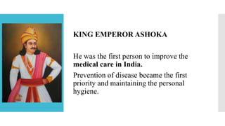 KING EMPEROR ASHOKA
He was the first person to improve the
medical care in India.
Prevention of disease became the first
priority and maintaining the personal
hygiene.
 