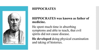 HIPPOCRATES
HIPPOCRATES was known as father of
medicine.
He spent much time in absorbing
symptoms and able to teach, that evil
spirits did not cause disease.
He developed doing physical examination
and taking of histories.
 