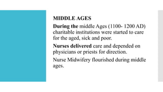 MIDDLE AGES
During the middle Ages (1100- 1200 AD)
charitable institutions were started to care
for the aged, sick and poor.
Nurses delivered care and depended on
physicians or priests for direction.
Nurse Midwifery flourished during middle
ages.
 