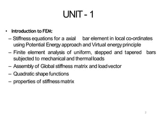 2
UNIT- 1
• Introduction to FEM:
– Stiffness equations for a axial bar element in local co-ordinates
bars
using Potential Energyapproach and Virtual energyprinciple
– Finite element analysis of uniform, stepped and tapered
subjected to mechanical and thermalloads
– Assembly of Global stiffness matrix and loadvector
– Quadratic shapefunctions
– properties of stiffnessmatrix
 