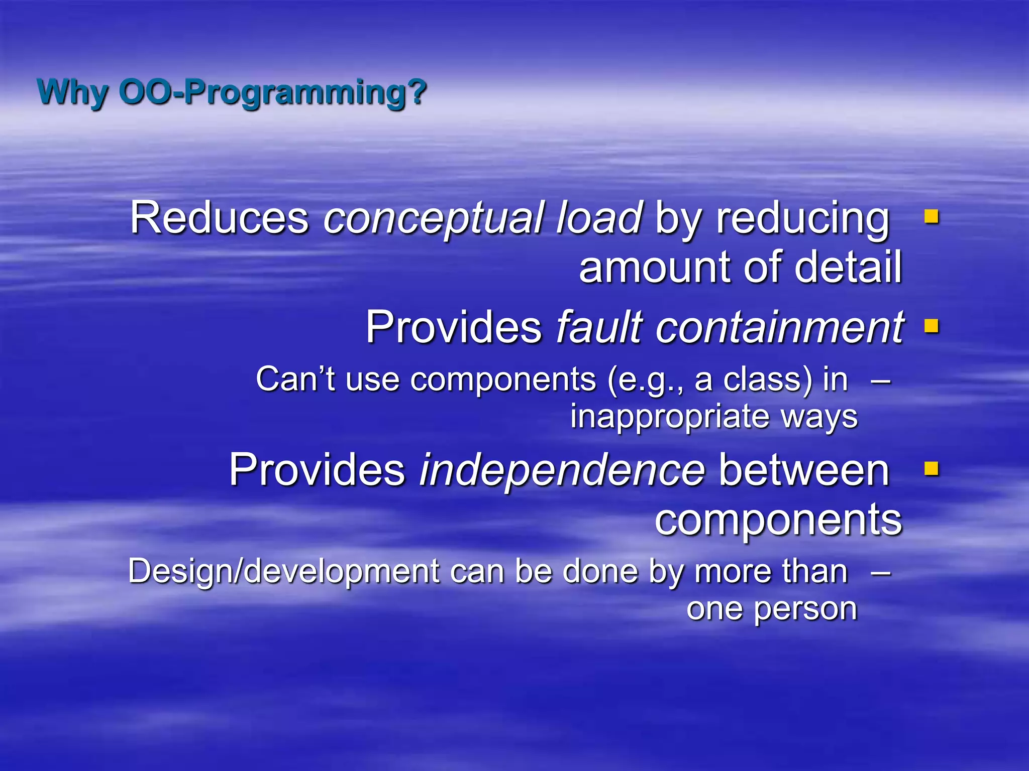 Why OO-Programming?

Reduces conceptual load by reducing
amount of detail

Provides fault containment
–
Can’t use components (e.g., a class) in
inappropriate ways

Provides independence between
components
–
Design/development can be done by more than
one person
 