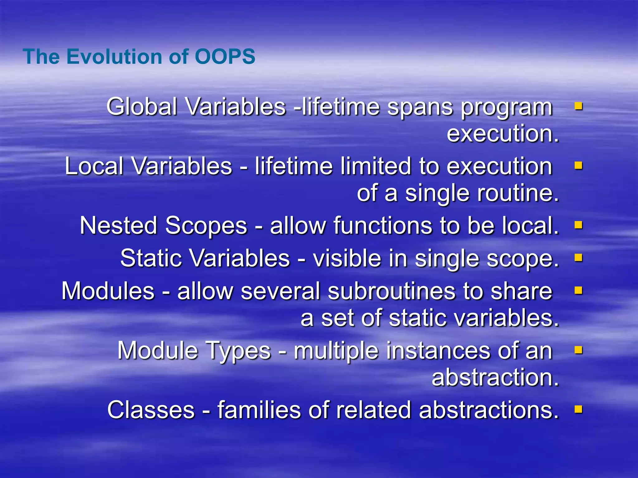 
Global Variables -lifetime spans program
execution.

Local Variables - lifetime limited to execution
of a single routine.

Nested Scopes - allow functions to be local.

Static Variables - visible in single scope.

Modules - allow several subroutines to share
a set of static variables.

Module Types - multiple instances of an
abstraction.

Classes - families of related abstractions.
The Evolution of OOPS
 