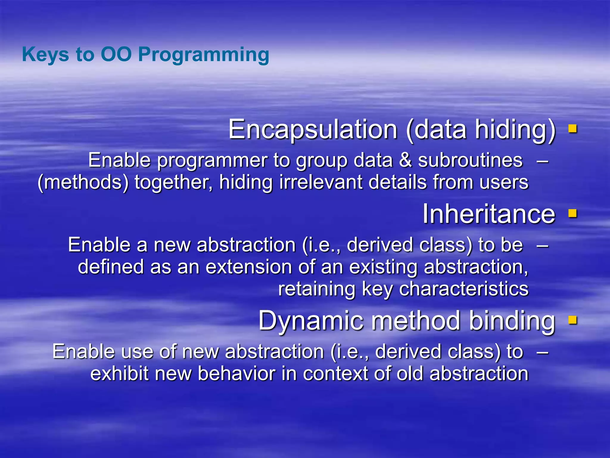 
Encapsulation (data hiding)
–
Enable programmer to group data & subroutines
(methods) together, hiding irrelevant details from users

Inheritance
–
Enable a new abstraction (i.e., derived class) to be
defined as an extension of an existing abstraction,
retaining key characteristics

Dynamic method binding
–
Enable use of new abstraction (i.e., derived class) to
exhibit new behavior in context of old abstraction
Keys to OO Programming
 
