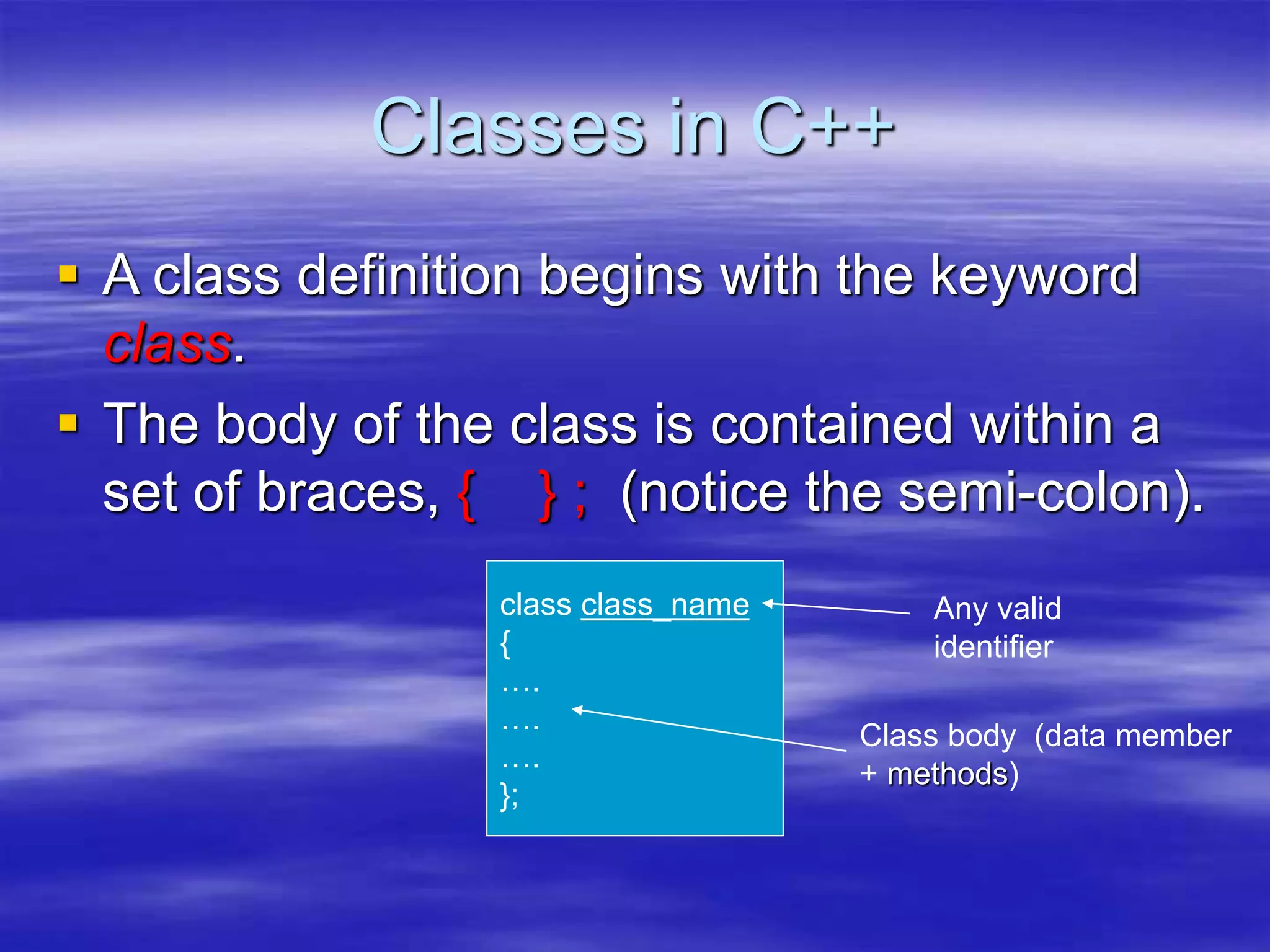 Classes in C++
 A class definition begins with the keyword
class.
 The body of the class is contained within a
set of braces, { } ; (notice the semi-colon).
class class_name
{
….
….
….
};
Class body (data member
+ methods)
Any valid
identifier
 