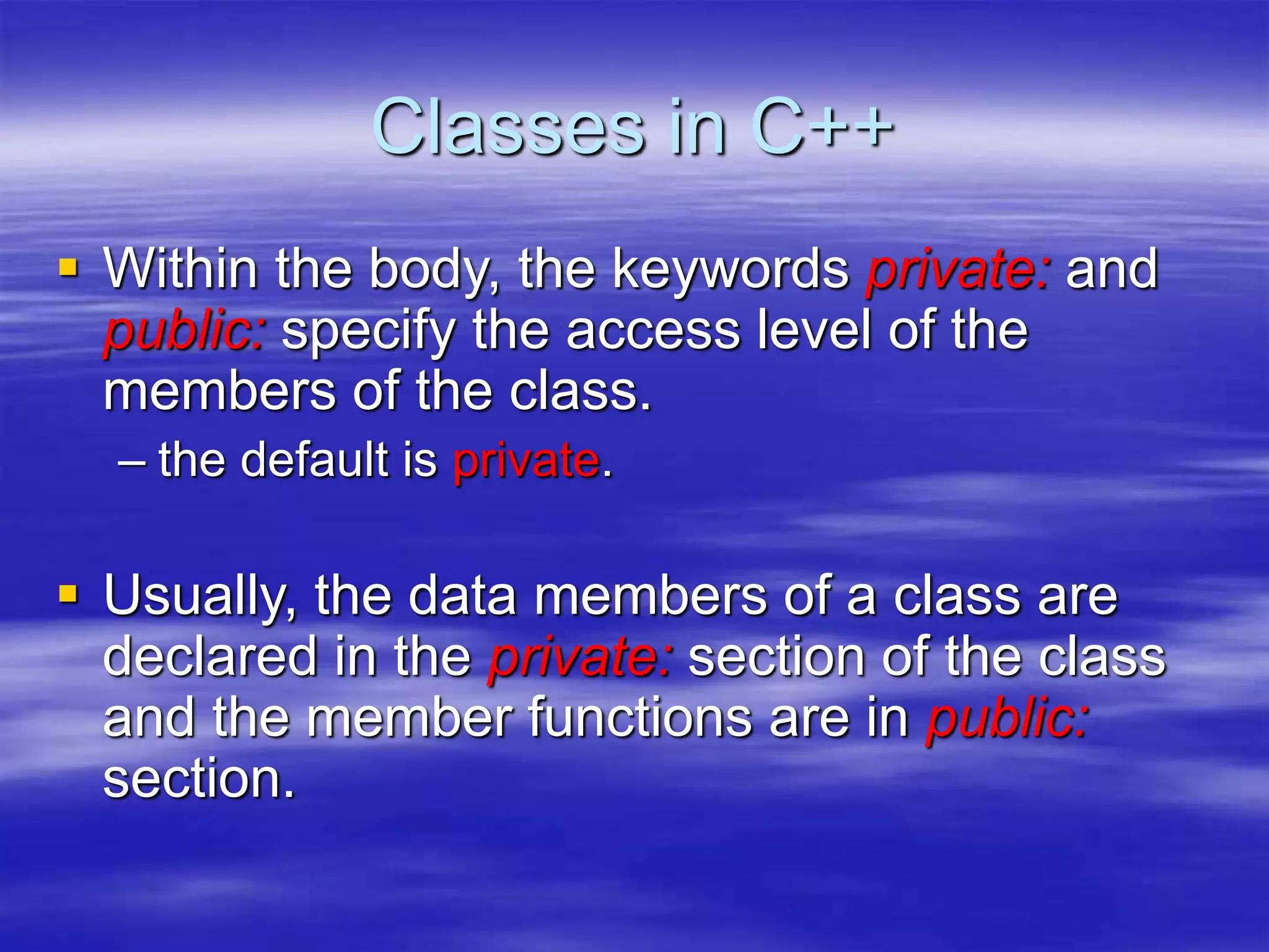 Classes in C++
 Within the body, the keywords private: and
public: specify the access level of the
members of the class.
– the default is private.
 Usually, the data members of a class are
declared in the private: section of the class
and the member functions are in public:
section.
 