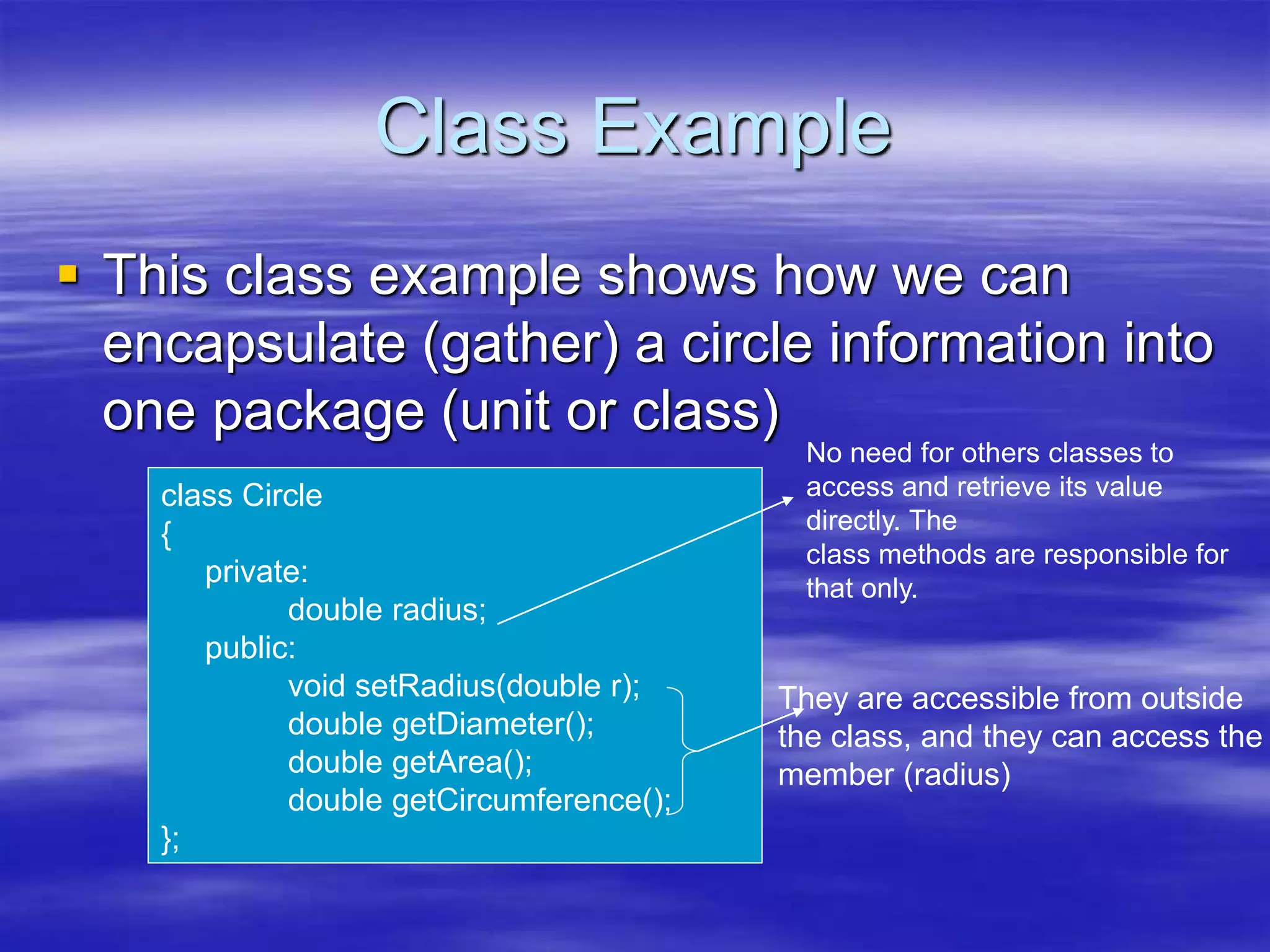 Class Example
 This class example shows how we can
encapsulate (gather) a circle information into
one package (unit or class)
class Circle
{
private:
double radius;
public:
void setRadius(double r);
double getDiameter();
double getArea();
double getCircumference();
};
No need for others classes to
access and retrieve its value
directly. The
class methods are responsible for
that only.
They are accessible from outside
the class, and they can access the
member (radius)
 