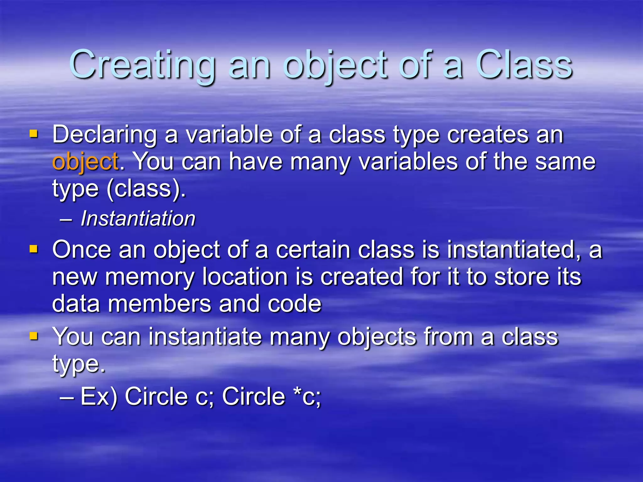 Creating an object of a Class
 Declaring a variable of a class type creates an
object. You can have many variables of the same
type (class).
– Instantiation
 Once an object of a certain class is instantiated, a
new memory location is created for it to store its
data members and code
 You can instantiate many objects from a class
type.
– Ex) Circle c; Circle *c;
 