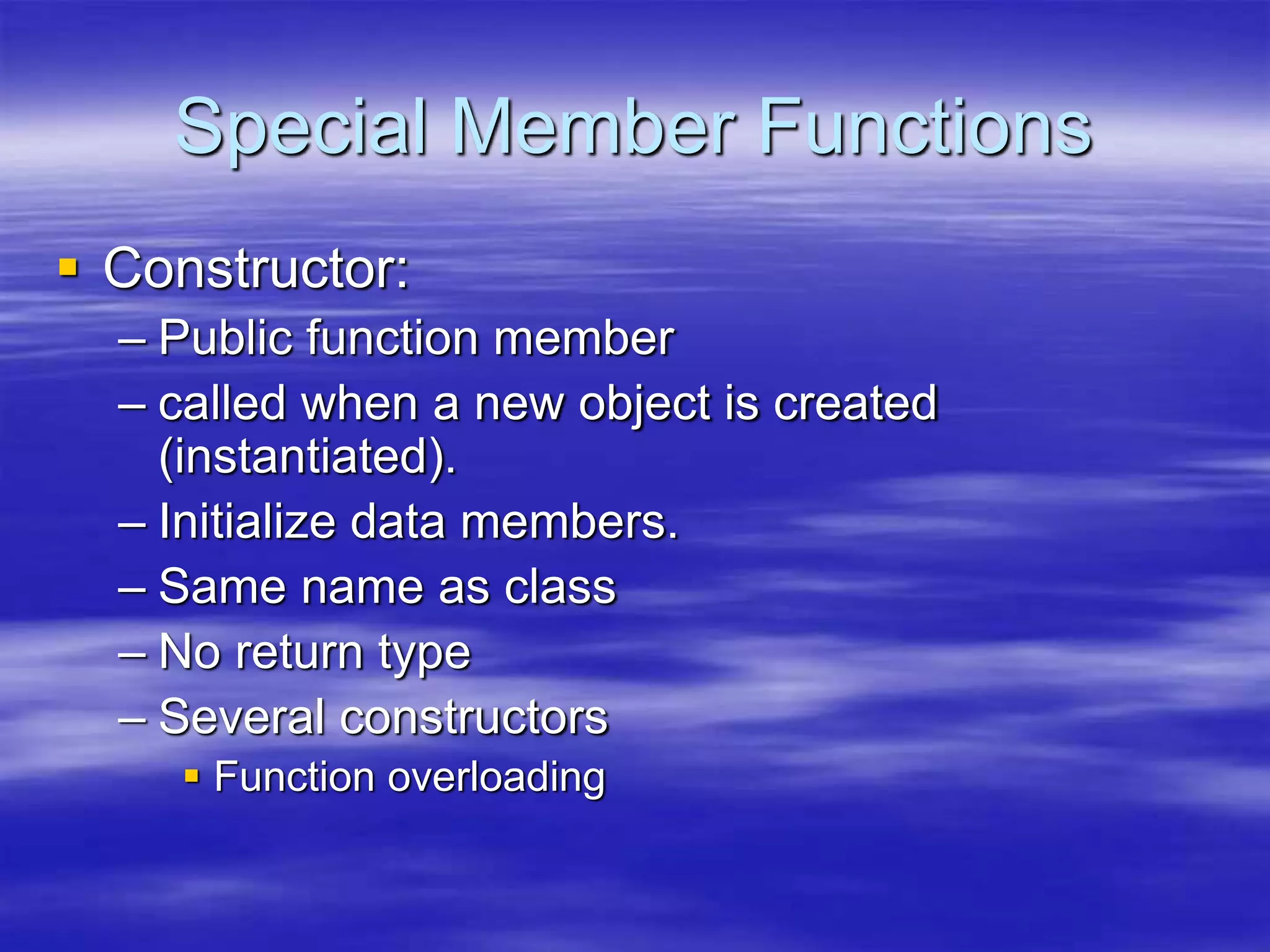 Special Member Functions
 Constructor:
– Public function member
– called when a new object is created
(instantiated).
– Initialize data members.
– Same name as class
– No return type
– Several constructors
 Function overloading
 